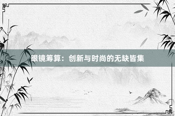 眼镜筹算：创新与时尚的无缺皆集