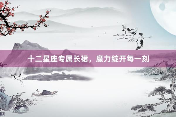 十二星座专属长裙,魔力绽开每一刻